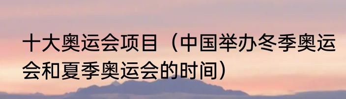 十大奥运会项目（中国举办冬季奥运会和夏季奥运会的时间）