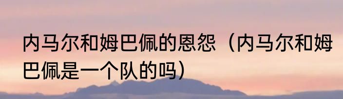 内马尔和姆巴佩的恩怨（内马尔和姆巴佩是一个队的吗）