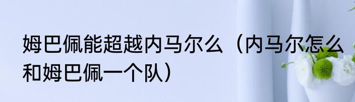 姆巴佩能超越内马尔么（内马尔怎么和姆巴佩一个队）
