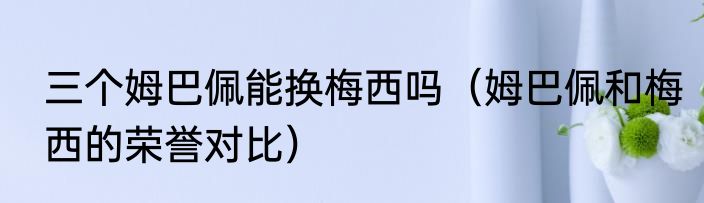 三个姆巴佩能换梅西吗（姆巴佩和梅西的荣誉对比）