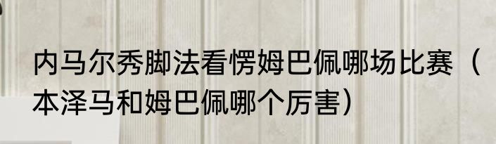 内马尔秀脚法看愣姆巴佩哪场比赛（本泽马和姆巴佩哪个厉害）