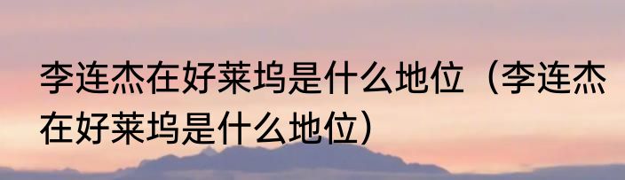 李连杰在好莱坞是什么地位（李连杰在好莱坞是什么地位）