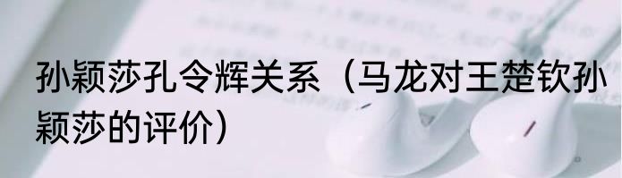 孙颖莎孔令辉关系（马龙对王楚钦孙颖莎的评价）