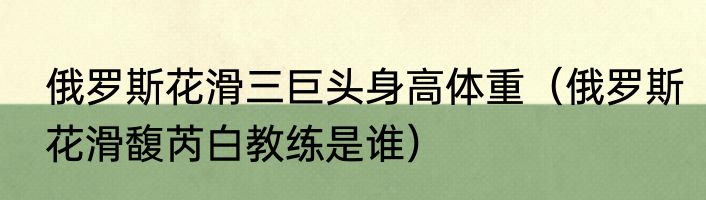 俄罗斯花滑三巨头身高体重（俄罗斯花滑馥芮白教练是谁）