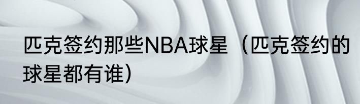 匹克签约那些NBA球星（匹克签约的球星都有谁）