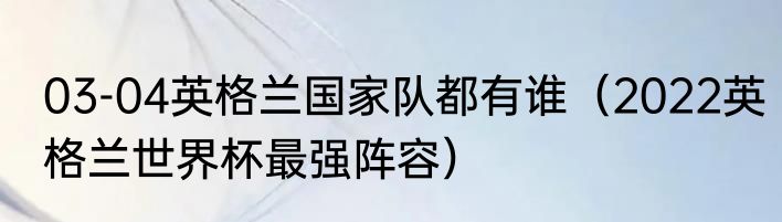 03-04英格兰国家队都有谁（2022英格兰世界杯最强阵容）