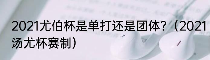 2021尤伯杯是单打还是团体?（2021汤尤杯赛制）