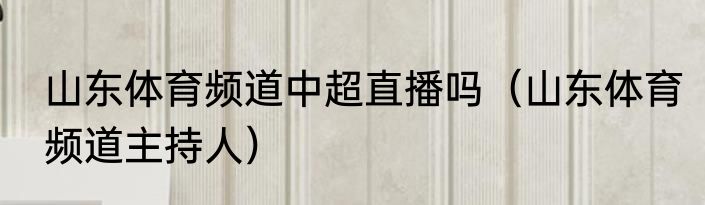 山东体育频道中超直播吗（山东体育频道主持人）