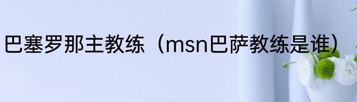 巴塞罗那主教练（msn巴萨教练是谁）