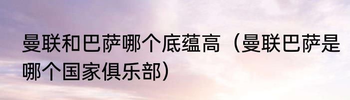 曼联和巴萨哪个底蕴高（曼联巴萨是哪个国家俱乐部）