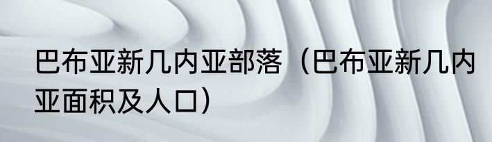 巴布亚新几内亚部落（巴布亚新几内亚面积及人口）