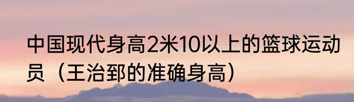 中国现代身高2米10以上的篮球运动员（王治郅的准确身高）
