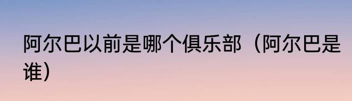 阿尔巴以前是哪个俱乐部（阿尔巴是谁）