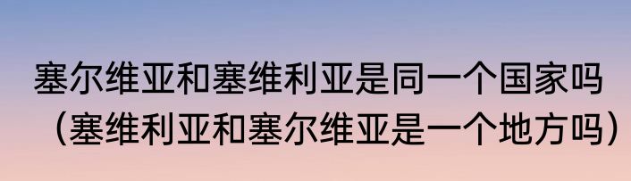 塞尔维亚和塞维利亚是同一个国家吗（塞维利亚和塞尔维亚是一个地方吗）