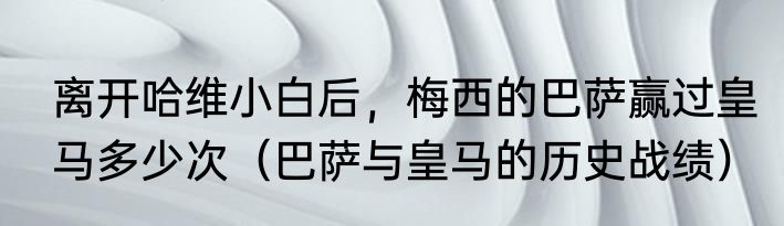 离开哈维小白后，梅西的巴萨赢过皇马多少次（巴萨与皇马的历史战绩）