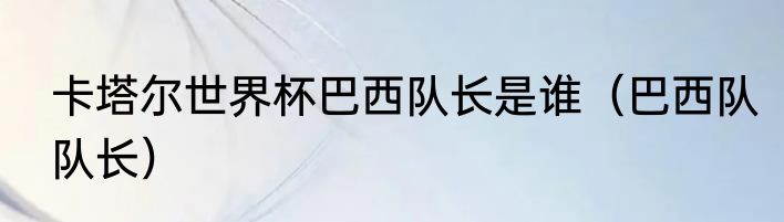 卡塔尔世界杯巴西队长是谁（巴西队队长）