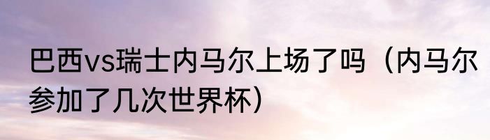 巴西vs瑞士内马尔上场了吗（内马尔参加了几次世界杯）