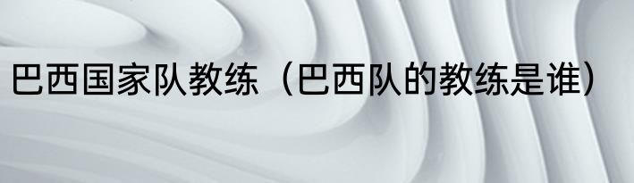 巴西国家队教练（巴西队的教练是谁）