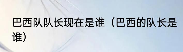 巴西队队长现在是谁（巴西的队长是谁）