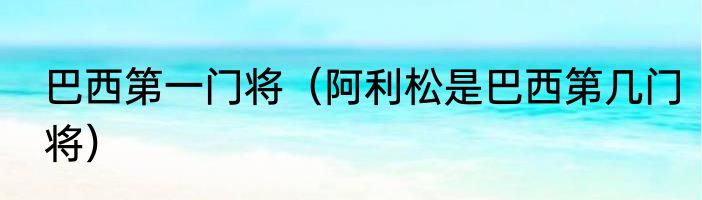 巴西第一门将(阿利松是巴西第几门将)