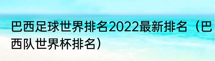 巴西足球世界排名2022最新排名（巴西队世界杯排名）