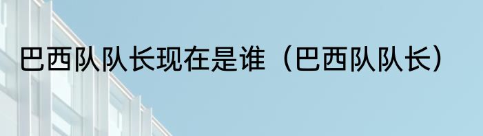 巴西队队长现在是谁（巴西队队长）