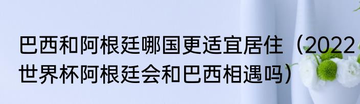 巴西和阿根廷哪国更适宜居住（2022世界杯阿根廷会和巴西相遇吗）