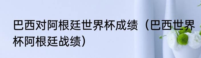 巴西对阿根廷世界杯成绩（巴西世界杯阿根廷战绩）