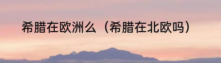 希腊在欧洲么（希腊在北欧吗）