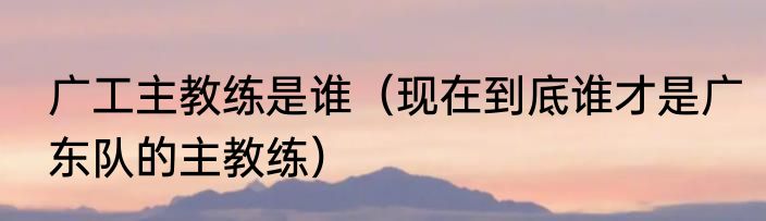 广工主教练是谁（现在到底谁才是广东队的主教练）