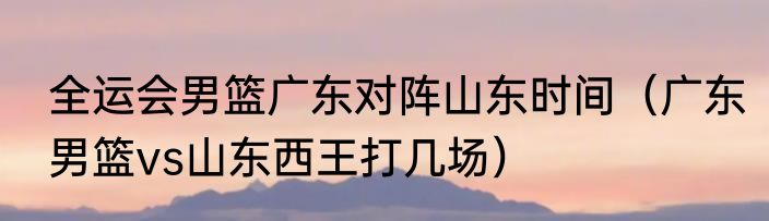 全运会男篮广东对阵山东时间（广东男篮vs山东西王打几场）
