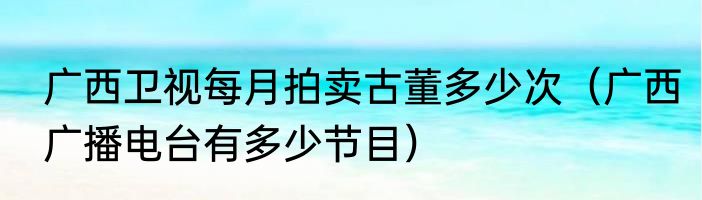 广西卫视每月拍卖古董多少次（广西广播电台有多少节目）