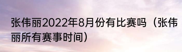 张伟丽2022年8月份有比赛吗（张伟丽所有赛事时间）