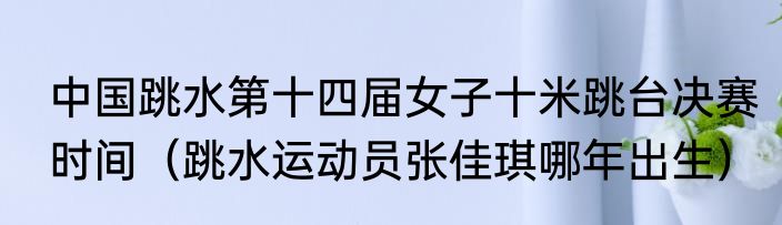 中国跳水第十四届女子十米跳台决赛时间（跳水运动员张佳琪哪年出生）