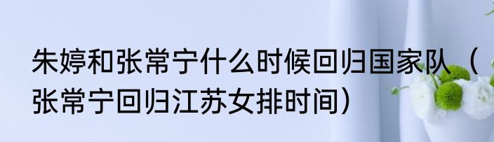 朱婷和张常宁什么时候回归国家队（张常宁回归江苏女排时间）