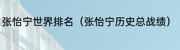 张怡宁世界排名（张怡宁历史总战绩）