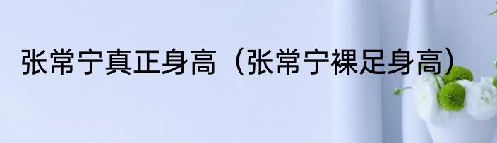 张常宁真正身高（张常宁裸足身高）