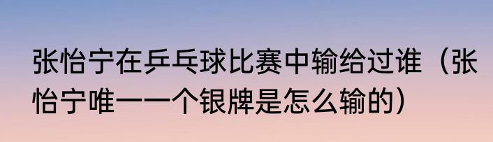 张怡宁在乒乓球比赛中输给过谁（张怡宁唯一一个银牌是怎么输的）