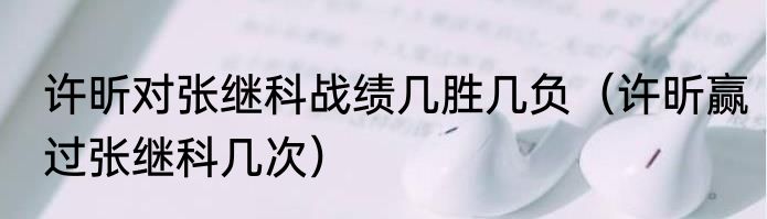 许昕对张继科战绩几胜几负（许昕赢过张继科几次）