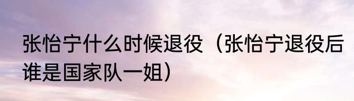 张怡宁什么时候退役（张怡宁退役后谁是国家队一姐）