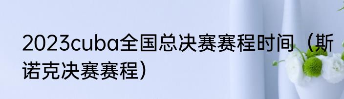 2023cuba全国总决赛赛程时间（斯诺克决赛赛程）