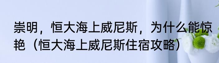 崇明，恒大海上威尼斯，为什么能惊艳（恒大海上威尼斯住宿攻略）