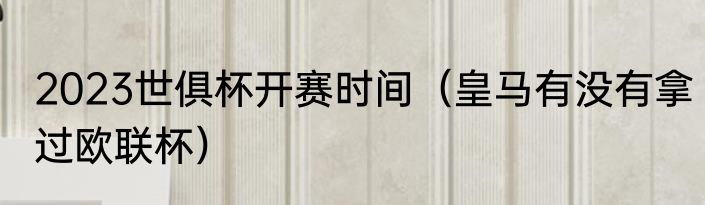 2023世俱杯开赛时间（皇马有没有拿过欧联杯）