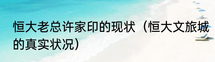 恒大老总许家印的现状（恒大文旅城的真实状况）