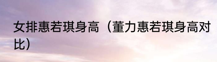 女排惠若琪身高（董力惠若琪身高对比）