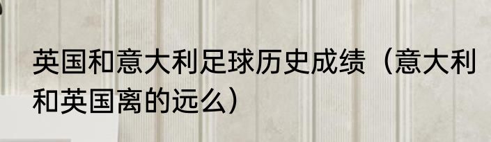 英国和意大利足球历史成绩（意大利和英国离的远么）