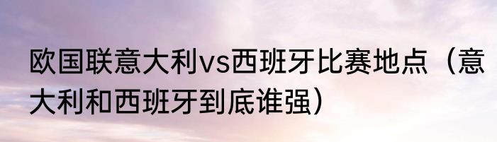 欧国联意大利vs西班牙比赛地点（意大利和西班牙到底谁强）