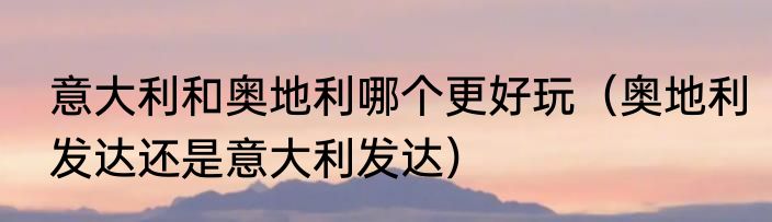 意大利和奥地利哪个更好玩（奥地利发达还是意大利发达）