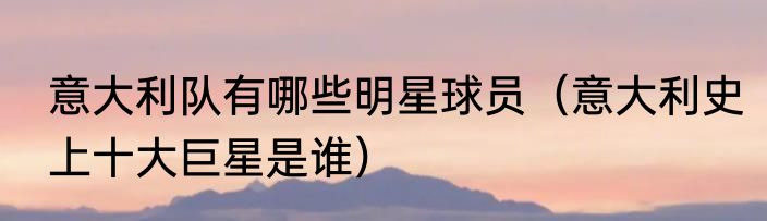 意大利队有哪些明星球员（意大利史上十大巨星是谁）