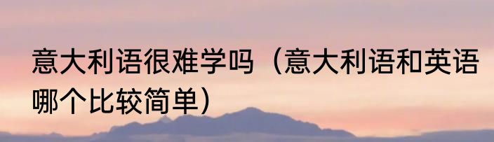 意大利语很难学吗（意大利语和英语哪个比较简单）